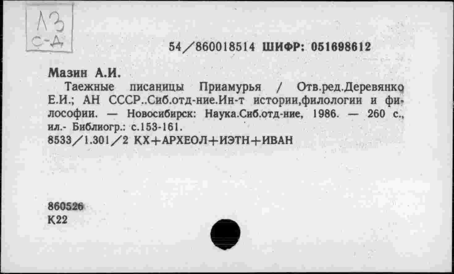 ﻿кг

54/860018514 ШИФР: 051698612
Мазин А.И.
Таежные писаницы Приамурья / Отв.ред.Деревянкр Е.И.; АН СССР..Сиб.отд-ние.Ин-т истории,филологии и фи, лософии. — Новосибирск: Наука.Сиб.отд-ние, 1986. — 260 с., ил.- Библиогр.: с. 153-161.
8533/1.301/2 КХ+АРХЕОЛ+ИЭТН+ИВАН
860526 К22